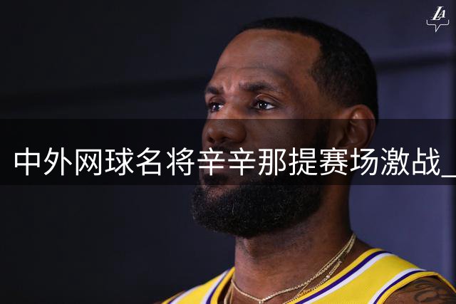 中外网球名将辛辛那提赛场激战 决胜时刻频现戏剧性场面